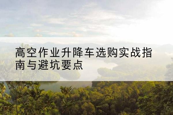 云安升降车怎么选-高空作业升降车选购实战指南与避坑要点