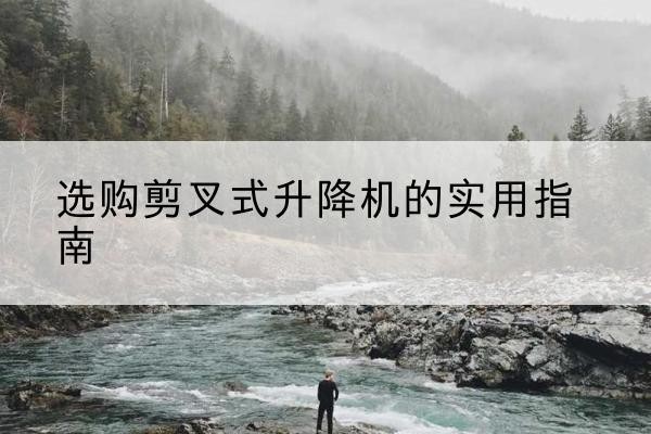 云安剪叉式升降机怎么选-选购剪叉式升降机的实用指南