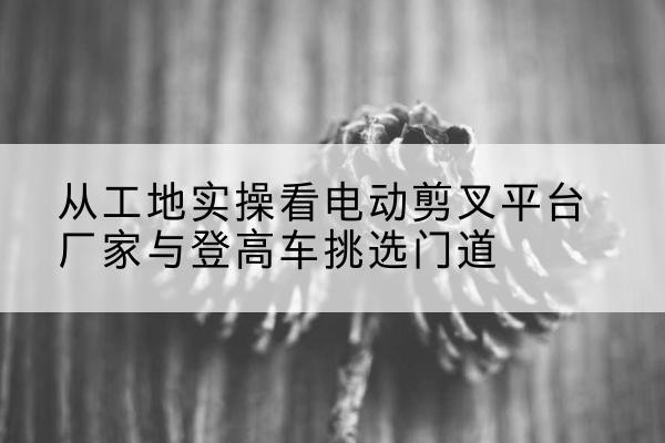 云安电动剪叉升降平台厂家-从工地实操看电动剪叉平台厂家与登高车挑选门道