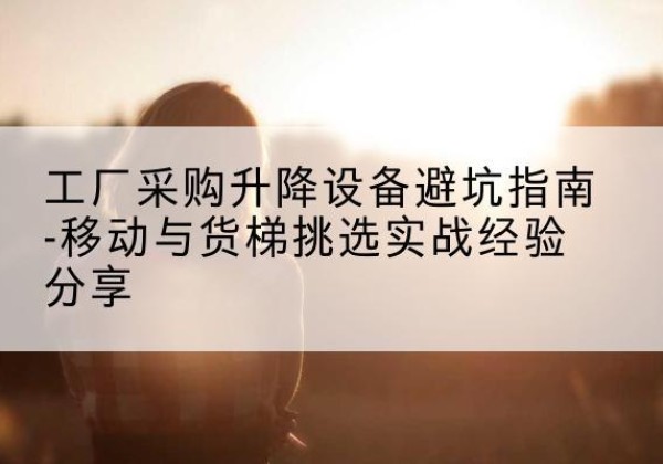 云安移动式升降机怎么选-工厂采购升降设备避坑指南-移动与货梯挑选实战经验分享