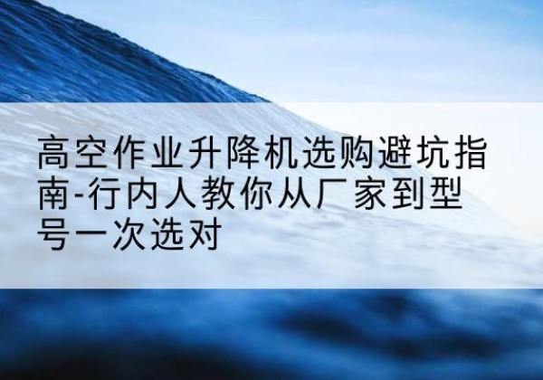 云安升降平台厂家-高空作业升降机选购避坑指南-行内人教你从厂家到型号一次选对
