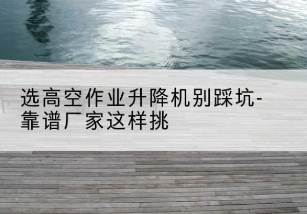 云安剪叉式升降机厂家-选高空作业升降机别踩坑-靠谱厂家这样挑