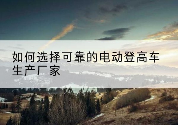 云安电动登高车厂家-如何选择可靠的电动登高车生产厂家
