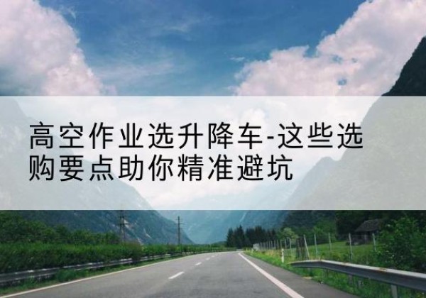 云安升降车厂家-高空作业选升降车-这些选购要点助你*避坑