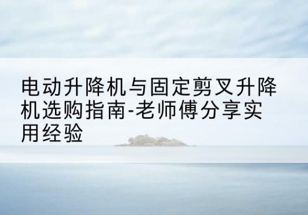 云安电动升降机怎么选-电动升降机与固定剪叉升降机选购指南-老师傅分享实用经验