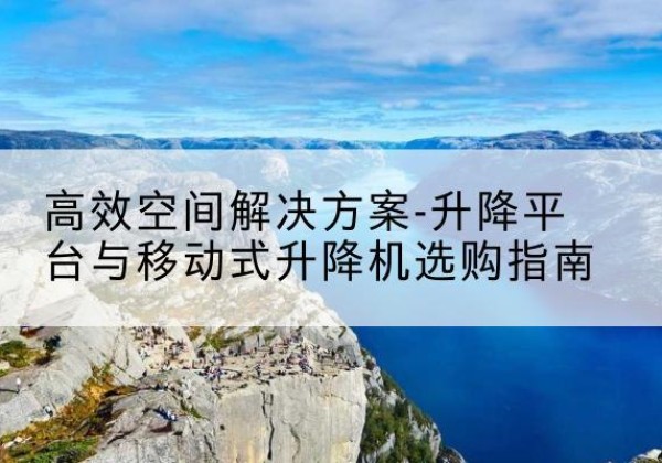 云安升降平台厂家-*空间解决方案-升降平台与移动式升降机选购指南