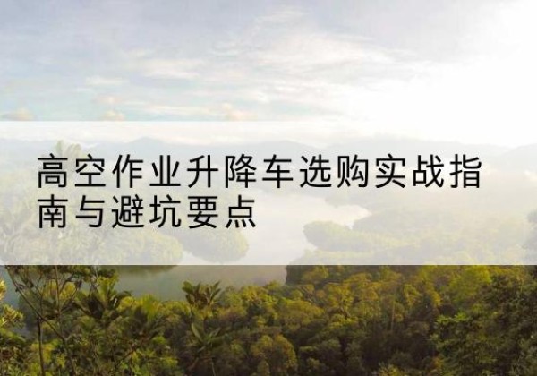 云安升降车怎么选-高空作业升降车选购实战指南与避坑要点