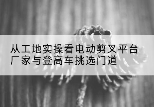 云安电动剪叉升降平台厂家-从工地实操看电动剪叉平台厂家与登高车挑选门道