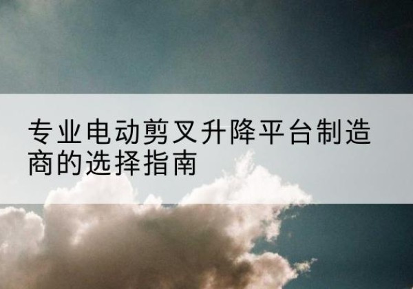 云安电动剪叉升降平台厂家-专业电动剪叉升降平台制造商的选择指南